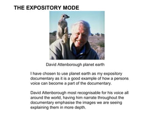 THE EXPOSITORY MODE




            David Attenborough planet earth

    I have chosen to use planet earth as my expository
    documentary as it is a good example of how a persons
    voice can become a part of the documentary.

    David Attenborough most recognisable for his voice all
    around the world, having him narrate throughout the
    documentary emphasise the images we are seeing
    explaining them in more depth.
 