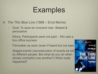 Examples 
 The Thin Blue Line (1988 – Errol Morris) 
 Goal: To save an innocent man. Biased & 
persuasive 
 Ethics: Participants were not paid – film was a 
box office success 
 Filmmaker as actor (even if heard but not seen) 
 Staged events (reconstruction of events as told 
by different people. But what do you do when 
stories contradict one another?) What really 
happened? 
 