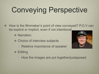Conveying Perspective 
 How is the filmmaker’s point of view conveyed? P.O.V can 
be explicit or implicit, even if not intentional. 
 Narration 
 Choice of interview subjects 
 Relative importance of speaker 
 Editing 
 How the images are put together/juxtaposed 
 