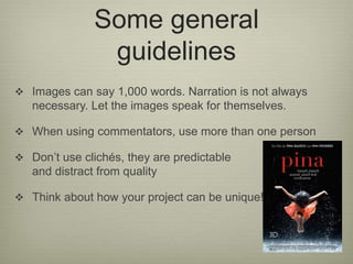 Some general 
guidelines 
 Images can say 1,000 words. Narration is not always 
necessary. Let the images speak for themselves. 
 When using commentators, use more than one person 
 Don’t use clichés, they are predictable 
and distract from quality 
 Think about how your project can be unique! 
 