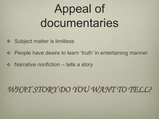 Appeal of 
documentaries 
 Subject matter is limitless 
 People have desire to learn ‘truth’ in entertaining manner 
 Narrative nonfiction – tells a story 
WHAT STORY DO YOU WANT TO TELL? 
 