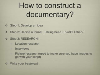 How to construct a 
documentary? 
 Step 1: Develop an idea 
 Step 2: Decide a format. Talking head + b-roll? Other? 
 Step 3: RESEARCH! 
 Location research 
 Interviews 
 Picture research (need to make sure you have images to 
go with your script) 
 Write your treatment 
 