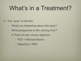 What’s in a Treatment? 
 The “point” of the film 
 What’s so interesting about this topic? 
 What perspective is film coming from? 
 Point of view versus objective 
 POV = Michael Moore 
 Objective = PBS 
 