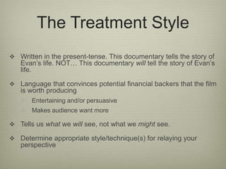 The Treatment Style 
 Written in the present-tense. This documentary tells the story of 
Evan’s life. NOT… This documentary will tell the story of Evan’s 
life. 
 Language that convinces potential financial backers that the film 
is worth producing 
 Entertaining and/or persuasive 
 Makes audience want more 
 Tells us what we will see, not what we might see. 
 Determine appropriate style/technique(s) for relaying your 
perspective 
 