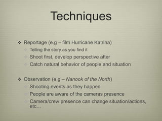 Techniques 
 Reportage (e.g – film Hurricane Katrina) 
 Telling the story as you find it 
 Shoot first, develop perspective after 
 Catch natural behavior of people and situation 
 Observation (e.g – Nanook of the North) 
 Shooting events as they happen 
 People are aware of the cameras presence 
 Camera/crew presence can change situation/actions, 
etc… 
 