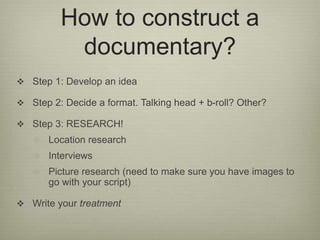 How to construct a 
documentary? 
 Step 1: Develop an idea 
 Step 2: Decide a format. Talking head + b-roll? Other? 
 S...
