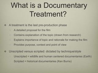 What is a Documentary 
Treatment? 
 A treatment is the last pre-production phase 
 A detailed proposal for the film 
 C...