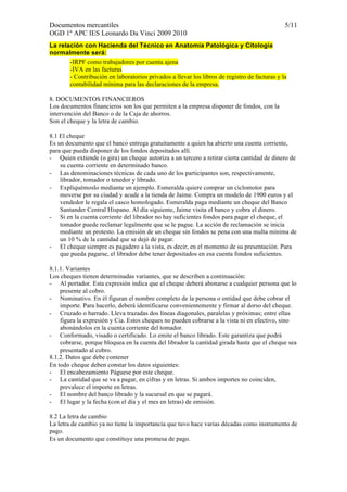 Documentos mercantiles 5/11 
OGD 1º APC IES Leonardo Da Vinci 2009 2010 
La relación con Hacienda del Técnico en Anatomía Patológica y Citología 
normalmente será: 
-IRPF como trabajadores por cuenta ajena 
-IVA en las facturas 
- Contribución en laboratorios privados a llevar los libros de registro de facturas y la 
contabilidad mínima para las declaraciones de la empresa. 
8. DOCUMENTOS FINANCIEROS 
Los documentos financieros son los que permiten a la empresa disponer de fondos, con la 
intervención del Banco o de la Caja de ahorros. 
Son el cheque y la letra de cambio. 
8.1 El cheque 
Es un documento que el banco entrega gratuitamente a quien ha abierto una cuenta corriente, 
para que pueda disponer de los fondos depositados allí. 
- Quien extiende (o gira) un cheque autoriza a un tercero a retirar cierta cantidad de dinero de 
su cuenta corriente en determinado banco. 
- Las denominaciones técnicas de cada uno de los participantes son, respectivamente, 
librador, tomador o tenedor y librado. 
- Expliquémoslo mediante un ejemplo. Esmeralda quiere comprar un ciclomotor para 
moverse por su ciudad y acude a la tienda de Jaime. Compra un modelo de 1900 euros y el 
vendedor le regala el casco homologado. Esmeralda paga mediante un cheque del Banco 
Santander Central Hispano. Al día siguiente, Jaime visita el banco y cobra el dinero. 
- Si en la cuenta corriente del librador no hay suficientes fondos para pagar el cheque, el 
tomador puede reclamar legalmente que se le pague. La acción de reclamación se inicia 
mediante un protesto. La emisión de un cheque sin fondos se pena con una multa mínima de 
un 10 % de la cantidad que se dejó de pagar. 
- El cheque siempre es pagadero a la vista, es decir, en el momento de su presentación. Para 
que pueda pagarse, el librador debe tener depositados en esa cuenta fondos suficientes. 
8.1.1. Variantes 
Los cheques tienen determinadas variantes, que se describen a continuación: 
- Al portador. Esta expresión indica que el cheque deberá abonarse a cualquier persona que lo 
presente al cobro. 
- Nominativo. En él figuran el nombre completo de la persona o entidad que debe cobrar el 
importe. Para hacerlo, deberá identificarse convenientemente y firmar al dorso del cheque. 
- Cruzado o barrado. Lleva trazadas dos líneas diagonales, paralelas y próximas; entre ellas 
figura la expresión y Cia. Estos cheques no pueden cobrarse a la vista ni en efectivo, sino 
abonándolos en la cuenta corriente del tomador. 
- Conformado, visado o certificado. Lo emite el banco librado. Este garantiza que podrá 
cobrarse, porque bloquea en la cuenta del librador la cantidad girada hasta que el cheque sea 
presentado al cobro. 
8.1.2. Datos que debe contener 
En todo cheque deben constar los datos siguientes: 
- El encabezamiento Páguese por este cheque. 
- La cantidad que se va a pagar, en cifras y en letras. Si ambos importes no coinciden, 
prevalece el importe en letras. 
- El nombre del banco librado y la sucursal en que se pagará. 
- El lugar y la fecha (con el día y el mes en letras) de emisión. 
8.2 La letra de cambio 
La letra de cambio ya no tiene la importancia que tuvo hace varias décadas como instrumento de 
pago. 
Es un documento que constituye una promesa de pago. 
 