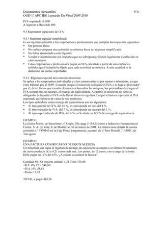 Documentos mercantiles 9/11 
OGD 1º APC IES Leonardo Da Vinci 2009 2010 
IVA soportado -1.800 
A ingresar a Hacienda 600 
9.3 Regímenes especiales de IVA 
9.3.1 Régimen especial simplificado 
Es un régimen aplicable a los empresarios o profesionales que cumplan los requisitos siguientes: 
• Ser persona física 
• No realizar ninguna otra actividad económica fuera del régimen simplificado. 
• No haber renunciado a este régimen. 
• Vender trimestralmente por importes que no sobrepasen el limite legalmente establecido en 
cada momento. 
• Estos empresarios o profesionales pagan un IVA calculado a partir de unos índices o 
módulos que Hacienda ha fijado para cada actividad económica. A esta cantidad se le 
deducirán las cuotas soportadas. 
9.3.2. Régimen especial del comercio minorista 
Se aplica a los empresarios individuales y a los comerciantes al por menor o minoristas, ya que 
estos tributan por el IRPF. Consiste en que el minorista no liquide el IVA y lo haga el proveedor 
por él, de tal forma que cuando el minorista formaliza las compras, los proveedores le cargan el 
IVA normal más un recargo, el recargo de equivalencia. A cambio el minorista no tiene la 
obligaci6n de liquidar el IVA ni de llevar libros ni registros. Lo que sí hará es repercutir el IVA 
soportado en el precio de venta de sus productos. 
Los tipos aplicables como recargo de equivalencia son los siguientes: 
• Al tipo general de IVA, del 16 %, le corresponde un tipo del 4 %. 
• Al tipo reducido de /VA, del 7 %, le corresponde un recargo del 1 %. 
• Al tipo superreducido de IVA, del 4 %, se le añade un 0,5 % de recargo de equivalencia. 
EJEMPLO 
La clínica Mirón, de Barcelona (c/ Ample, 50), paga 5.138,65 euros a Industrias Farmacéuticas 
Cortex, S. A. (c/ Rota, 8, de Madrid) el 30 de marzo de 2001. La clínica tiene abierta la cuenta 
corriente n.° 3470163 en la Caja Postal (Argentaria), sucursal de c/ Pere Martell, 7, 43001, de 
Tarragona. 
EJEMPLO: 
UNA FACTURA CON RECARGO DE EQUIVALENCIA 
Un minorista que sigue el régimen de recargo de equivalencia compra a la fábrica 80 unidades 
de cierto producto (x) a 4,21 euros cada una. Los portes, de 12 euros, van a cargo del cliente. 
Debe pagar un IVA del 16%. ¿A cuánto ascenderá la factura? 
Cantidad 80 (X) Importe unitario 4,21 Total 336,80 
+R.E. 4% 12 = 348,80 
+IVA 16% 55,81 
+Portes 13,95 
TOTAL a pagar 418,56 
 