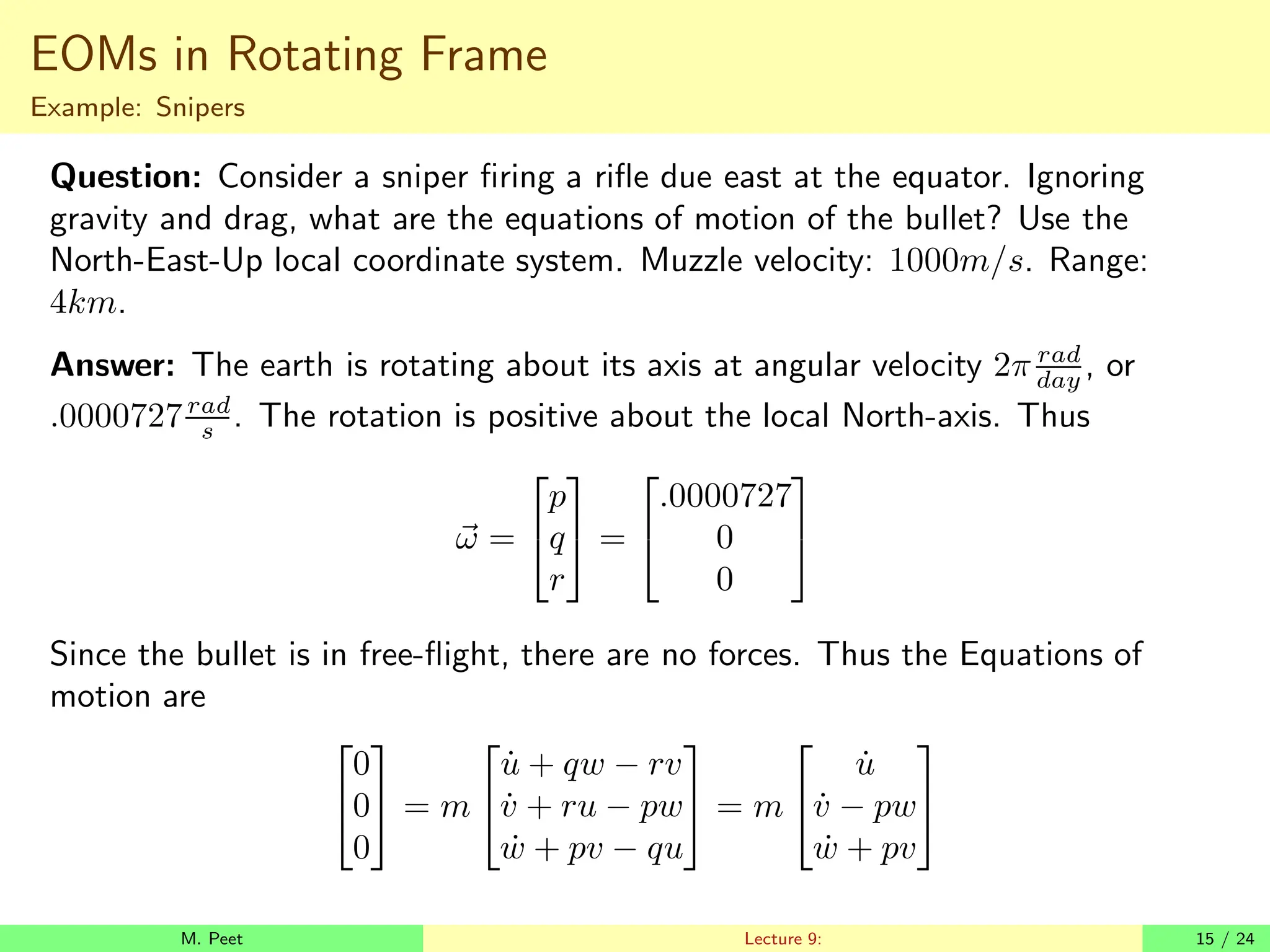 EOMs in Rotating Frame
Example: Snipers
Question: Consider a sniper firing a rifle due east at the equator. Ignoring
gravity and drag, what are the equations of motion of the bullet? Use the
North-East-Up local coordinate system. Muzzle velocity: 1000m/s. Range:
4km.
Answer: The earth is rotating about its axis at angular velocity 2π rad
day , or
.0000727rad
s . The rotation is positive about the local North-axis. Thus
~
ω =


p
q
r

 =


.0000727
0
0


Since the bullet is in free-flight, there are no forces. Thus the Equations of
motion are


0
0
0

 = m


u̇ + qw − rv
v̇ + ru − pw
ẇ + pv − qu

 = m


u̇
v̇ − pw
ẇ + pv


M. Peet Lecture 9: 15 / 24
 