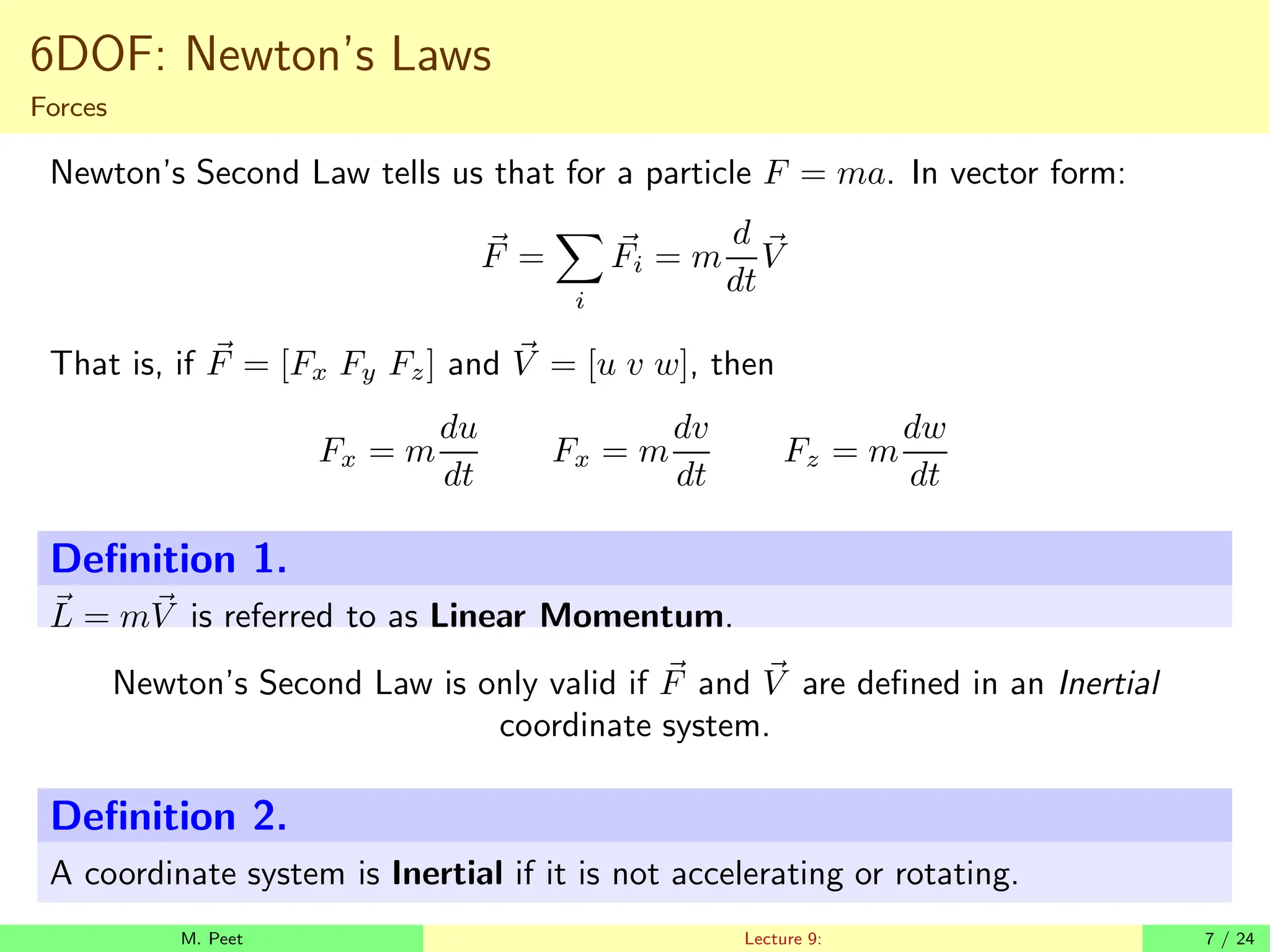 6DOF: Newton’s Laws
Forces
Newton’s Second Law tells us that for a particle F = ma. In vector form:
~
F =
X
i
~
Fi = m
d
dt
~
V
That is, if ~
F = [Fx Fy Fz] and ~
V = [u v w], then
Fx = m
du
dt
Fx = m
dv
dt
Fz = m
dw
dt
Definition 1.
~
L = m~
V is referred to as Linear Momentum.
Newton’s Second Law is only valid if ~
F and ~
V are defined in an Inertial
coordinate system.
Definition 2.
A coordinate system is Inertial if it is not accelerating or rotating.
M. Peet Lecture 9: 7 / 24
 