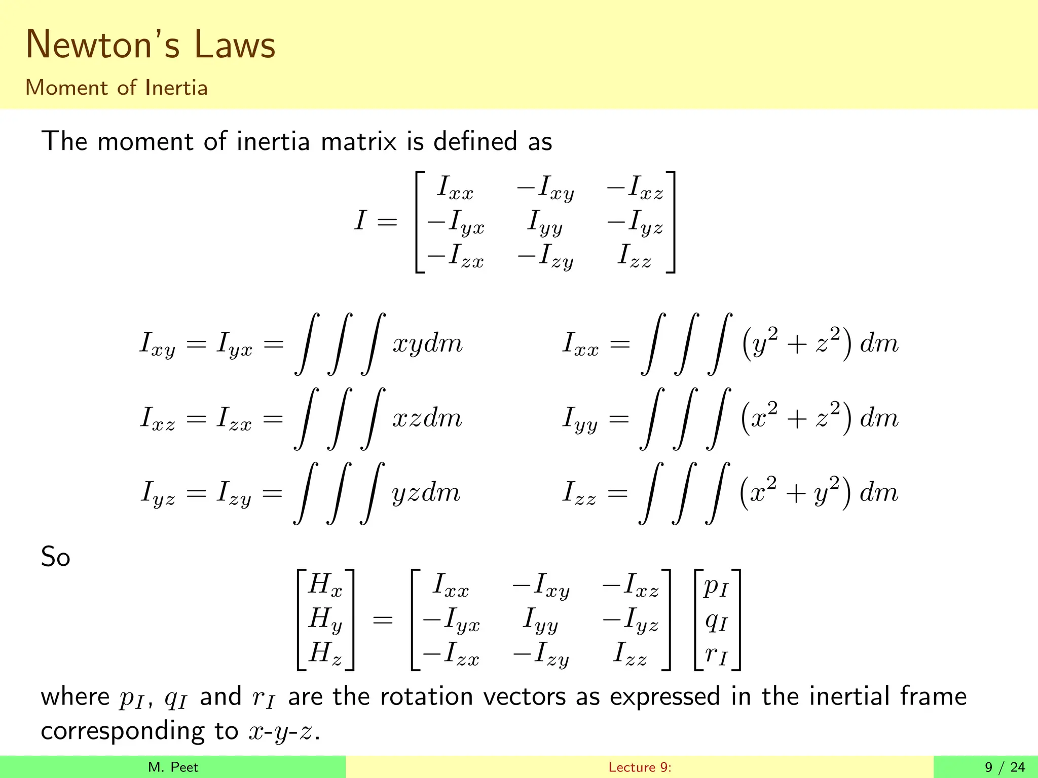 Newton’s Laws
Moment of Inertia
The moment of inertia matrix is defined as
I =


Ixx −Ixy −Ixz
−Iyx Iyy −Iyz
−Izx −Izy Izz


Ixy = Iyx =
Z Z Z
xydm Ixx =
Z Z Z
y2
+ z2

dm
Ixz = Izx =
Z Z Z
xzdm Iyy =
Z Z Z
x2
+ z2

dm
Iyz = Izy =
Z Z Z
yzdm Izz =
Z Z Z
x2
+ y2

dm
So 

Hx
Hy
Hz

 =


Ixx −Ixy −Ixz
−Iyx Iyy −Iyz
−Izx −Izy Izz




pI
qI
rI


where pI, qI and rI are the rotation vectors as expressed in the inertial frame
corresponding to x-y-z.
M. Peet Lecture 9: 9 / 24
 