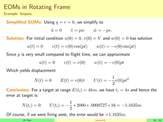 EOMs in Rotating Frame
Example: Snipers
Simplified EOMs: Using q = r = 0, we simplify to
u̇ = 0 v̇ = pw ẇ = −pv.
Solution: For initial condition u(0) = 0, v(0) = V and w(0) = 0 has solution
u(t) = 0 v(t) = v(0) cos(pt) w(t) = −v(0) sin(pt)
Since p is very small compared to flight time, we can approximate
u(t) = 0 v(t) = v(0) w(t) = −v(0)pt
Which yields displacement
N(t) = 0 E(t) = v(0)t U(t) = −
1
2
v(0)pt2
Conclusion: For a target at range E(ti) = 4km, we have ti = 4s and hence the
error at target is:
N(ti) = 0 U(ti) = −
1
2
∗ 2000 ∗ .0000727 ∗ 16 = −1.1635m
Of course, if we were firing west, the error would be +1.1635m.
M. Peet Lecture 9: 16 / 24
 