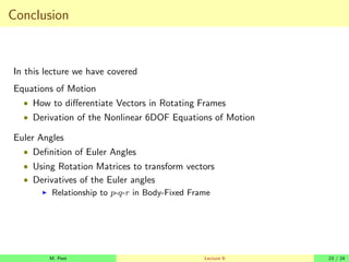 Conclusion
In this lecture we have covered
Equations of Motion
• How to differentiate Vectors in Rotating Frames
• Derivation of the Nonlinear 6DOF Equations of Motion
Euler Angles
• Definition of Euler Angles
• Using Rotation Matrices to transform vectors
• Derivatives of the Euler angles
I Relationship to p-q-r in Body-Fixed Frame
M. Peet Lecture 9: 23 / 24
 