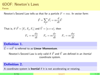 6DOF: Newton’s Laws
Forces
Newton’s Second Law tells us that for a particle F = ma. In vector form:
~
F =
X
i
~
Fi = m
d
dt
~
V
That is, if ~
F = [Fx Fy Fz] and ~
V = [u v w], then
Fx = m
du
dt
Fx = m
dv
dt
Fz = m
dw
dt
Definition 1.
~
L = m~
V is referred to as Linear Momentum.
Newton’s Second Law is only valid if ~
F and ~
V are defined in an Inertial
coordinate system.
Definition 2.
A coordinate system is Inertial if it is not accelerating or rotating.
M. Peet Lecture 9: 7 / 24
 