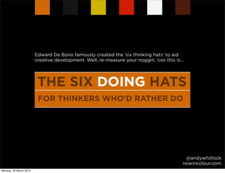 Edward De Bono famously created the ‘six thinking hats’ to aid
                        creative development. Well, re-measure your noggin, ‘cos this is...




                         THE SIX DOING HATS
                         FOR THINKERS WHO’D RATHER DO




                                                                                           @andywhitlock
                                                                                          nowincolour.com
Monday, 29 March 2010
 