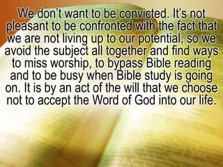 We don’t want to be convicted. It’s not
pleasant to be confronted with the fact that
we are not living up to our potential, so we
avoid the subject all together and find ways
to miss worship, to bypass Bible reading
and to be busy when Bible study is going
on. It is by an act of the will that we choose
not to accept the Word of God into our life.
 