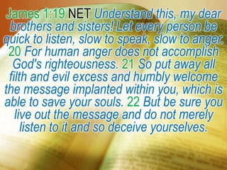 James 1:19 NET Understand this, my dear
brothers and sisters! Let every person be
quick to listen, slow to speak, slow to anger.
20 For human anger does not accomplish
God's righteousness. 21 So put away all
filth and evil excess and humbly welcome
the message implanted within you, which is
able to save your souls. 22 But be sure you
live out the message and do not merely
listen to it and so deceive yourselves.
 