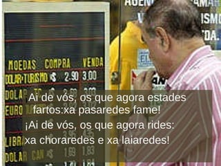 ¡ Ai de vós, os que agora estades fartos:xa pasaredes fame! ¡Ai de vós, os que agora rides: xa choraredes e xa laiaredes! 