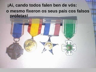   ¡Ai, cando todos falen ben de vós: o mesmo fixeron os seus pais cos falsos profetas! 