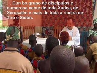 …  Cun bo grupo de discípulos e numerosa xente de toda Xudea, de Xerusalén e mais de toda a ribeira de Tiro e Sidón. 