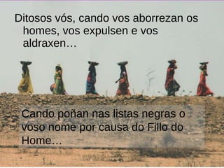 Ditosos vós, cando vos aborrezan os homes, vos expulsen e vos aldraxen…  Cando poñan nas listas negras o voso nome por causa do Fillo do Home… 