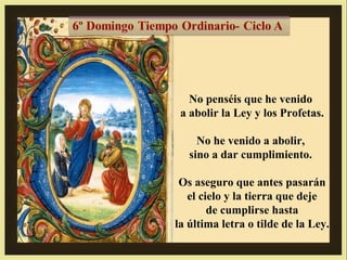 No penséis que he venido
a abolir la Ley y los Profetas.
No he venido a abolir,
sino a dar cumplimiento.
Os aseguro que antes pasarán
el cielo y la tierra que deje
de cumplirse hasta
la última letra o tilde de la Ley.

 