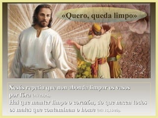 «Quero, queda limpo»
Xesús repetiu que non abonda limpar os vasosXesús repetiu que non abonda limpar os vasos
por fórapor fóra (Mt 23,25).(Mt 23,25).
Hai que manter limpo o corazón, do que nacen todosHai que manter limpo o corazón, do que nacen todos
os males que contaminan o homeos males que contaminan o home (Mt 15,18-20).(Mt 15,18-20).
 