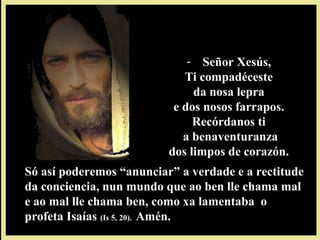 - Señor Xesús,Señor Xesús,
Ti compadécesteTi compadéceste
da nosa leprada nosa lepra
e dos nosos farrapos.e dos nosos farrapos.
Recórdanos tiRecórdanos ti
a benaventuranzaa benaventuranza
dos limpos de corazón.dos limpos de corazón.
Só así poderemos “anunciar” a verdade e a rectitudeSó así poderemos “anunciar” a verdade e a rectitude
da conciencia, nun mundo que ao ben lle chama malda conciencia, nun mundo que ao ben lle chama mal
e ao mal lle chama ben, como xa lamentaba oe ao mal lle chama ben, como xa lamentaba o
profeta Isaíasprofeta Isaías (Is 5, 20).(Is 5, 20). Amén.Amén.
 