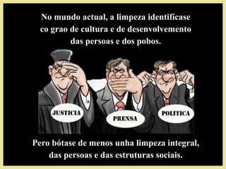 No mundo actual, a limpeza identifícaseNo mundo actual, a limpeza identifícase
co grao de cultura e de desenvolvementoco grao de cultura e de desenvolvemento
das persoas e dos pobos.das persoas e dos pobos.
Pero bótase de menos unha limpeza integral,Pero bótase de menos unha limpeza integral,
das persoas e das estruturas sociais.das persoas e das estruturas sociais.
 