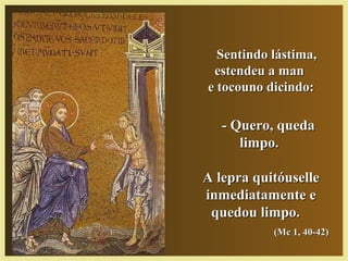 Sentindo lástima,Sentindo lástima,
estendeu a manestendeu a man
e tocouno dicindo:e tocouno dicindo:
- Quero, queda- Quero, queda
limpo.limpo.
A lepra quitóuselleA lepra quitóuselle
inmediatamente einmediatamente e
quedou limpo.quedou limpo.
(Mc 1, 40-42)(Mc 1, 40-42)
 