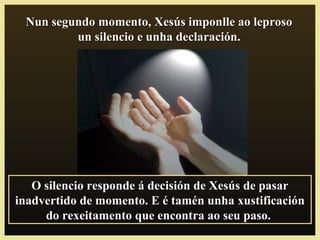 Nun segundo momento, Xesús imponlle ao leprosoNun segundo momento, Xesús imponlle ao leproso
un silencio e unha declaración.un silencio e unha declaración.
O silencio responde á decisión de Xesús de pasarO silencio responde á decisión de Xesús de pasar
inadvertido de momento. E é tamén unha xustificacióninadvertido de momento. E é tamén unha xustificación
do rexeitamento que encontra ao seu paso.do rexeitamento que encontra ao seu paso.
 