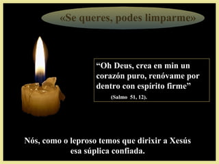 «Se queres, podes limparme»
““Oh Deus, crea en min unOh Deus, crea en min un
corazón puro, renóvame porcorazón puro, renóvame por
dentro con espírito firme”dentro con espírito firme”
(Salmo 51, 12).(Salmo 51, 12). súplica confiada.
Nós, como o leproso temos que dirixir a XesúsNós, como o leproso temos que dirixir a Xesús
esa súplica confiada.esa súplica confiada.
 