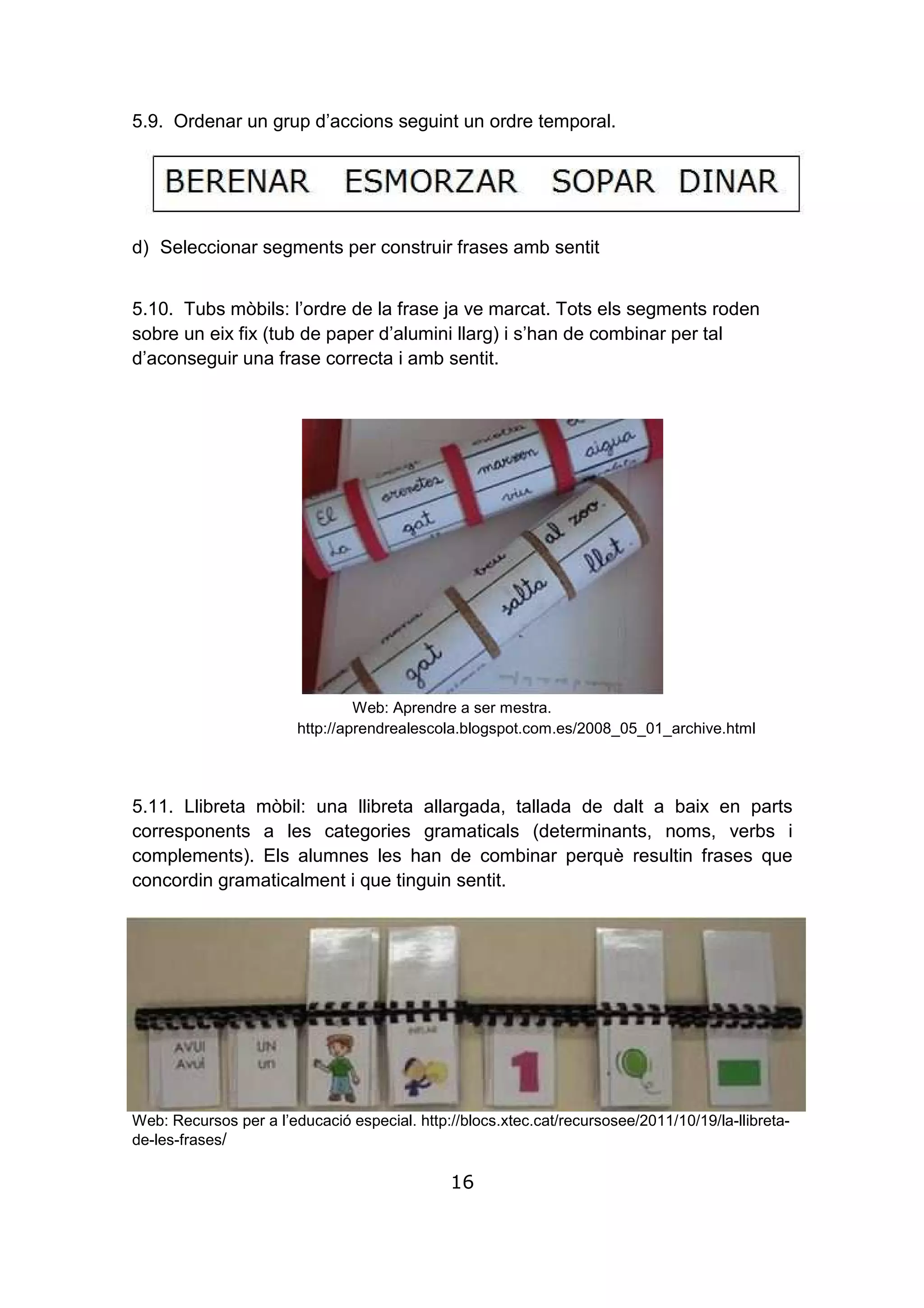 16
5.9. Ordenar un grup d’accions seguint un ordre temporal.
d) Seleccionar segments per construir frases amb sentit
5.10. Tubs mòbils: l’ordre de la frase ja ve marcat. Tots els segments roden
sobre un eix fix (tub de paper d’alumini llarg) i s’han de combinar per tal
d’aconseguir una frase correcta i amb sentit.
Web: Aprendre a ser mestra.
http://aprendrealescola.blogspot.com.es/2008_05_01_archive.html
5.11. Llibreta mòbil: una llibreta allargada, tallada de dalt a baix en parts
corresponents a les categories gramaticals (determinants, noms, verbs i
complements). Els alumnes les han de combinar perquè resultin frases que
concordin gramaticalment i que tinguin sentit.
Web: Recursos per a l’educació especial. http://blocs.xtec.cat/recursosee/2011/10/19/la-llibreta-
de-les-frases/
 