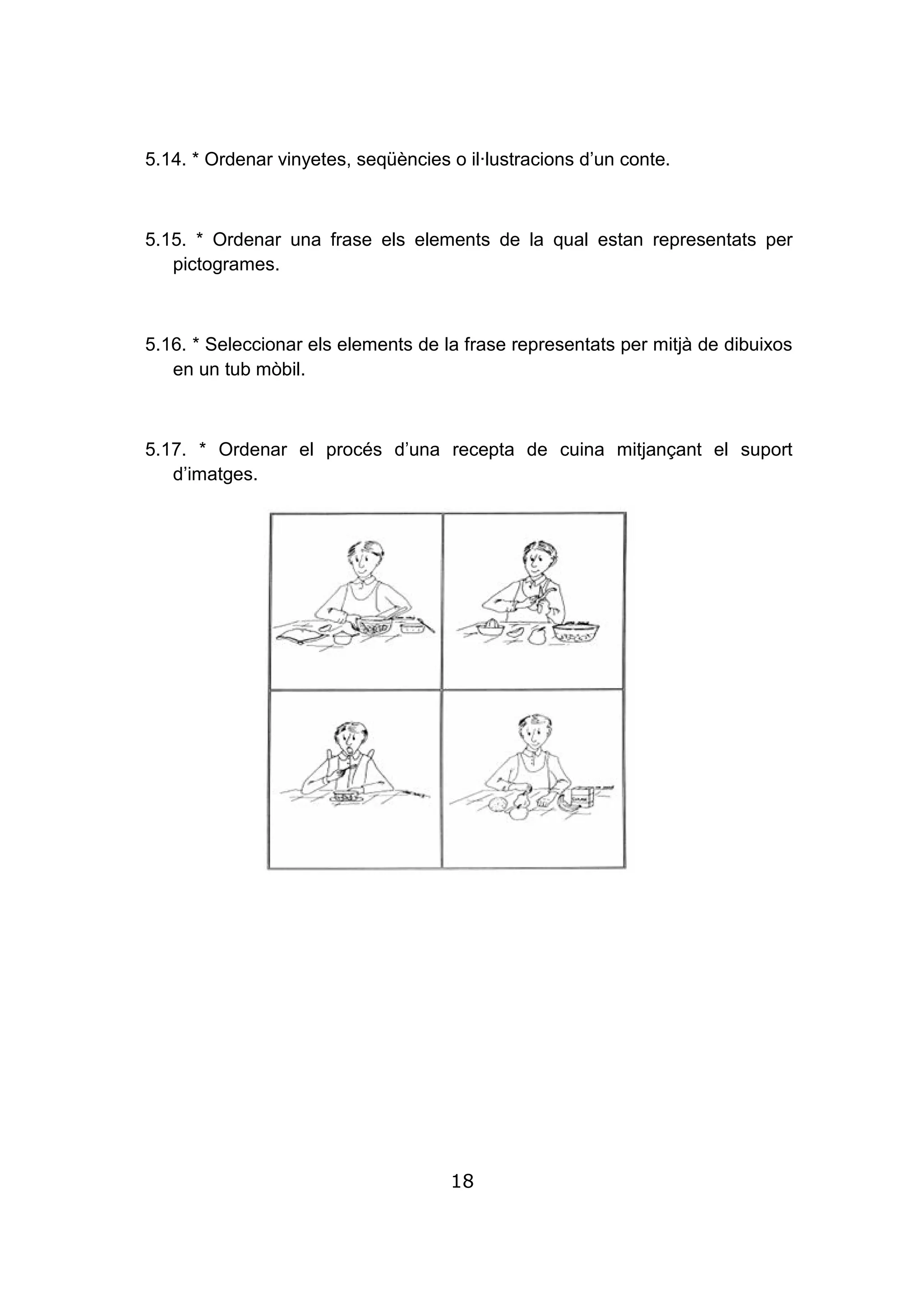 18
5.14. * Ordenar vinyetes, seqüències o il·lustracions d’un conte.
5.15. * Ordenar una frase els elements de la qual estan representats per
pictogrames.
5.16. * Seleccionar els elements de la frase representats per mitjà de dibuixos
en un tub mòbil.
5.17. * Ordenar el procés d’una recepta de cuina mitjançant el suport
d’imatges.
 