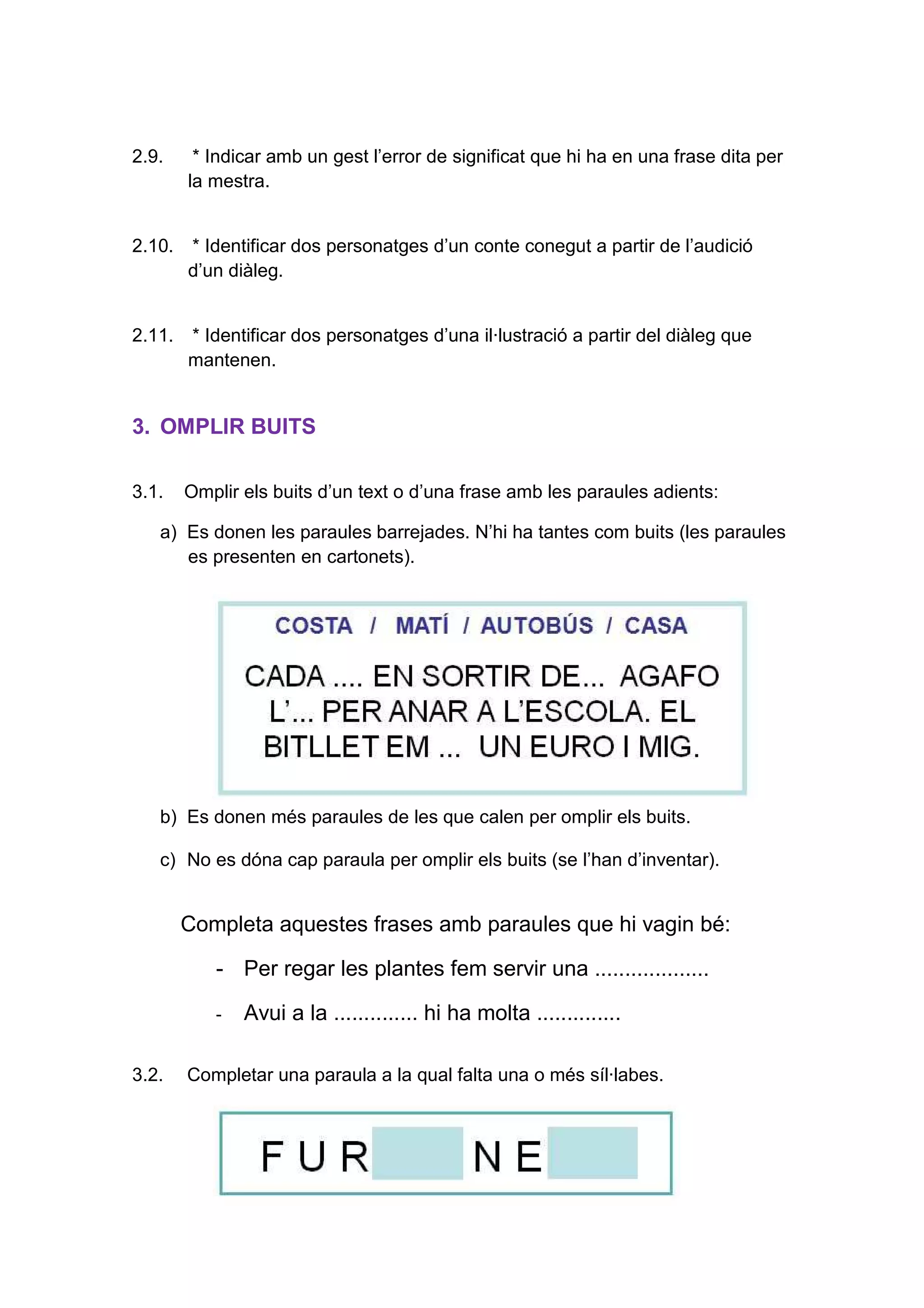 8
2.9. * Indicar amb un gest l’error de significat que hi ha en una frase dita per
la mestra.
2.10. * Identificar dos personatges d’un conte conegut a partir de l’audició
d’un diàleg.
2.11. * Identificar dos personatges d’una il·lustració a partir del diàleg que
mantenen.
3. OMPLIR BUITS
3.1. Omplir els buits d’un text o d’una frase amb les paraules adients:
a) Es donen les paraules barrejades. N’hi ha tantes com buits (les paraules
es presenten en cartonets).
b) Es donen més paraules de les que calen per omplir els buits.
c) No es dóna cap paraula per omplir els buits (se l’han d’inventar).
Completa aquestes frases amb paraules que hi vagin bé:
- Per regar les plantes fem servir una ...................
- Avui a la .............. hi ha molta ..............
3.2. Completar una paraula a la qual falta una o més síl·labes.
 