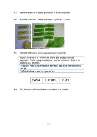 11
4.3. Aparellar paraules o frases que tinguin el mateix significat.
4.4. Aparellar paraules o frases que tinguin significats contraris.
4.5. Aparellar definicions amb les paraules corresponents.
Esport que es fa a l’aire lliure entre dos equips d’onze
jugadors. Cada equip ha de procurar fer entrar la pilota a la
porteria del contrari.
Recipient rodó de porcellana, terrissa, etc. que serveix per a
menjar.
Edifici destinat a viure-hi persones.
4.6. Escollir entre tres frases la que correspon a una imatge.
 