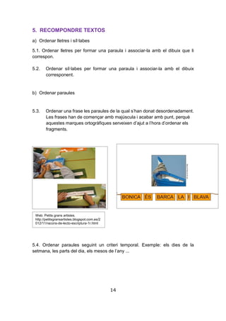 14
5. RECOMPONDRE TEXTOS
a) Ordenar lletres i síl·labes
5.1. Ordenar lletres per formar una paraula i associar-la amb el dibuix que li
correspon.
5.2. Ordenar síl·labes per formar una paraula i associar-la amb el dibuix
corresponent.
b) Ordenar paraules
5.3. Ordenar una frase les paraules de la qual s’han donat desordenadament.
Les frases han de començar amb majúscula i acabar amb punt, perquè
aquestes marques ortogràfiques serveixen d’ajut a l’hora d’ordenar els
fragments.
5.4. Ordenar paraules seguint un criteri temporal. Exemple: els dies de la
setmana, les parts del dia, els mesos de l’any ...
Web: Petits grans artistes.
http://petitsgransartistes.blogspot.com.es/2
012/11/racons-de-lecto-escriptura-1r.html
 