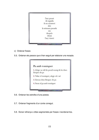15
c) Ordenar frases
5.5. Ordenar els passos que s’han seguit per elaborar una recepta.
5.6. Ordenar les estrofes d’una poesia.
5.7. Ordenar fragments d’un conte conegut.
5.8. Donar refranys o dites segmentats per frases i reordenar-los.
 