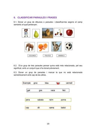 19
6. CLASSIFICAR PARAULES I FRASES
6.1. Donar un grup de dibuixos o paraules i classificar-les segons el camp
semàntic al qual pertanyen.
6.2. D’un grup de tres paraules pensar quina està més relacionada, pel seu
significat, amb un conjunt que s’ha donat prèviament.
6.3. Donar un grup de paraules i marcar la que no està relacionada
semànticament amb cap de les altres.
 
