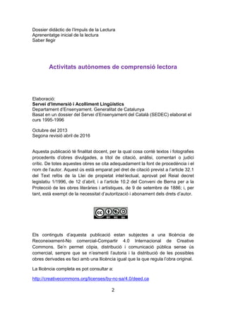 2
Dossier didàctic de l’Impuls de la Lectura
Aprenentatge inicial de la lectura
Saber llegir
Activitats autònomes de comprensió lectora
Elaboració:
Servei d’Immersió i Acolliment Lingüístics
Departament d’Ensenyament. Generalitat de Catalunya
Basat en un dossier del Servei d’Ensenyament del Català (SEDEC) elaborat el
curs 1995-1996
Octubre del 2013
Segona revisió abril de 2016
Aquesta publicació té finalitat docent, per la qual cosa conté textos i fotografies
procedents d’obres divulgades, a títol de citació, anàlisi, comentari o judici
crític. De totes aquestes obres se cita adequadament la font de procedència i el
nom de l’autor. Aquest ús està emparat pel dret de citació previst a l’article 32.1
del Text refós de la Llei de propietat intel·lectual, aprovat pel Reial decret
legislatiu 1/1996, de 12 d’abril, i a l’article 10.2 del Conveni de Berna per a la
Protecció de les obres literàries i artístiques, de 9 de setembre de 1886; i, per
tant, està exempt de la necessitat d’autorització i abonament dels drets d’autor.
Els continguts d’aquesta publicació estan subjectes a una llicència de
Reconeixement-No comercial-Compartir 4.0 Internacional de Creative
Commons. Se’n permet còpia, distribució i comunicació pública sense ús
comercial, sempre que se n’esmenti l’autoria i la distribució de les possibles
obres derivades es faci amb una llicència igual que la que regula l’obra original.
La llicència completa es pot consultar a:
http://creativecommons.org/licenses/by-nc-sa/4.0/deed.ca
 