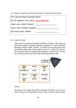 20
6.4. Buscar una paraules o frase que defineixi un conjunt de mots donats.
Per a què serveixen aquestes coses?
Ex. Pa, pollastre, carn i poma per a menjar-les
Llapis, guix, pinzell i bolígraf ______________________
Cotxe, moto, autobús i bicicleta ______________________
Got, tassa, copa, i biberó ______________________
6.5. Jugar al “Quinto”:
Cada nen té un cartró amb paraules escrites en caselles. Cada cartró pot
tenir dotze caselles. Aquestes paraules corresponen a camps semàntics
diferents: animals, mobles, vehicles... El mestre té una bossa amb el nom
que defineix cada camp i cada vegada en treu un a l’atzar. Els alumnes
han de buscar totes les paraules que pertanyen a aquell camp i marcar-
les. Guanya el primer que marca totes les paraules del seu cartó.
Variant:
El mestre té una bossa amb totes les paraules del cartó i en treu una a
l’atzar; l’alumne l’ha d’identificar en el seu cartó i marcar-la (es pot ajudar
 