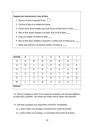 22
Segueix les instruccions i mou la fitxa.
1. Busca una fitxa d’aquesta forma
2. Col·loca la fitxa a la casella de sortida.
3. Fes-la córrer dues caselles cap avall. Escriu la lletra que hi trobis ____
4. Mou la fitxa quatre caselles a la dreta. Aquí hi ha la lletra ____
5. Puja una casella. Hi trobes la lletra ____
6. Mou la fitxa dues caselles a l’esquerra. La lletra que hi trobes és la ____
7. Baixa cap avall fins a la darrera casella. Hi trobes la ____
Sortida B I O S K E I
S O R Q B D S T
Z N J A E R Q A
A L E H Z V U P
LL S F S S Y N Z
X I V E R T S O
M L A N Z H O J
Solució:
7.3. Donar consignes a partir d’una capsa de sorpreses: els alumnes llegeixen,
en petit grup o parelles, les ordres que troben dins la capsa i les executen.
7.4. Acomplir consignes que requereixin moviment. Possibilitats:
a) L’ordre d’obeir una consigna coincideix amb l’ordre de la frase.
b) L’ordre d’obeir una consigna no coincideix amb l’ordre de la frase.
 
