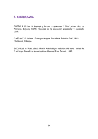 24
8. BIBLIOGRAFIA
BUSTO, I. Fichas de lenguaje y lectura comprensiva I. Nivel: primer ciclo de
Primaria. Editorial CEPE (Ciencias de la educacion preescolar y especial),
2008.
CASSANY, D. i altres. Ensenyar llengua. Barcelona: Editorial Graó, 1993.
(Col·lecció El llapis).
SECURUN, M. Rosa. Racó a Racó. Activitats per treballar amb nens i nenes de
3 a 8 anys. Barcelona: Associació de Mestres Rosa Sensat, 1995.
 