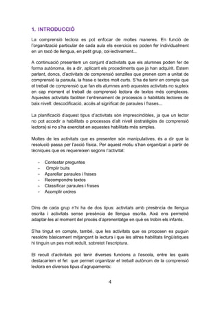 4
1. INTRODUCCIÓ
La comprensió lectora es pot enfocar de moltes maneres. En funció de
l’organització particular de cada aula els exercicis es poden fer individualment
en un racó de llengua, en petit grup, col·lectivament...
A continuació presentem un conjunt d’activitats que els alumnes poden fer de
forma autònoma, és a dir, aplicant els procediments que ja han adquirit. Estem
parlant, doncs, d’activitats de comprensió senzilles que prenen com a unitat de
comprensió la paraula, la frase o textos molt curts. S’ha de tenir en compte que
el treball de comprensió que fan els alumnes amb aquestes activitats no supleix
en cap moment el treball de comprensió lectora de textos més complexos.
Aquestes activitats faciliten l’entrenament de processos o habilitats lectores de
baix nivell: descodificació, accés al significat de paraules i frases...
La planificació d’aquest tipus d’activitats són imprescindibles, ja que un lector
no pot accedir a habilitats o processos d’alt nivell (estratègies de comprensió
lectora) si no s’ha exercitat en aquestes habilitats més simples.
Moltes de les activitats que es presenten són manipulatives, és a dir que la
resolució passa per l’acció física. Per aquest motiu s’han organitzat a partir de
tècniques que es requereixen segons l’activitat:
- Contestar preguntes
- Omplir buits
- Aparellar paraules i frases
- Recompondre textos
- Classificar paraules i frases
- Acomplir ordres
Dins de cada grup n’hi ha de dos tipus: activitats amb presència de llengua
escrita i activitats sense presència de llengua escrita. Això ens permetrà
adaptar-les al moment del procés d’aprenentatge en què es trobin els infants.
S’ha tingut en compte, també, que les activitats que es proposen es puguin
resoldre bàsicament mitjançant la lectura i que les altres habilitats lingüístiques
hi tinguin un pes molt reduït, sobretot l’escriptura.
El recull d’activitats pot tenir diverses funcions a l’escola, entre les quals
destacaríem el fet que permet organitzar el treball autònom de la comprensió
lectora en diversos tipus d’agrupaments:
 