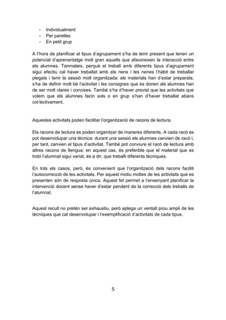 5
- Individualment
- Per parelles
- En petit grup
A l’hora de planificar el tipus d’agrupament s’ha de tenir present que tenen un
potencial d’aprenentatge molt gran aquells que afavoreixen la interacció entre
els alumnes. Tanmateix, perquè el treball amb diferents tipus d’agrupament
sigui efectiu cal haver treballat amb els nens i les nenes l’hàbit de treballar
plegats i tenir la sessió molt organitzada: els materials han d’estar preparats,
s’ha de definir molt bé l’activitat i les consignes que es donen als alumnes han
de ser molt clares i concises. També s’ha d’haver previst que les activitats que
volem que els alumnes facin sols o en grup s’han d’haver treballat abans
col·lectivament.
Aquestes activitats poden facilitar l’organització de racons de lectura.
Els racons de lectura es poden organitzar de maneres diferents. A cada racó es
pot desenvolupar una tècnica: durant una sessió els alumnes canvien de racó i,
per tant, canvien el tipus d’activitat. També pot conviure el racó de lectura amb
altres racons de llengua: en aquest cas, és preferible que el material que es
trobi l’alumnat sigui variat, és a dir, que treballi diferents tècniques.
En tots els casos, però, és convenient que l’organització dels racons faciliti
l’autocorrecció de les activitats. Per aquest motiu moltes de les activitats que es
presenten són de resposta única. Aquest fet permet a l’ensenyant planificar la
intervenció docent sense haver d’estar pendent de la correcció dels treballs de
l’alumnat.
Aquest recull no pretén ser exhaustiu, però aplega un ventall prou ampli de les
tècniques que cal desenvolupar i l’exemplificació d’activitats de cada tipus.
 