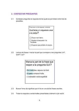 6
2. CONTESTAR PREGUNTES
2.1. Contestar preguntes la resposta de les quals es pot trobar entre tres de
possibles.
2.2. Lectura de frases i marcar la part que correspon a les preguntes: on?,
quan?, qui?
2.3. Buscar l’error de significat que hi ha en una de les frases escrites.
2.4. Trobar la resposta a endevinalles presentades oralment o per escrit.
 