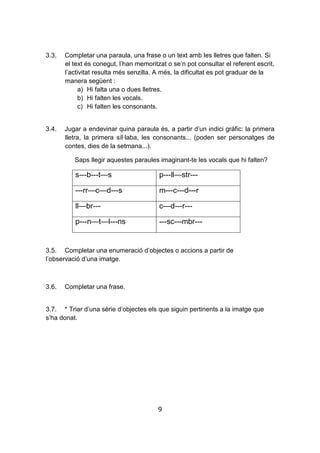 9
3.3. Completar una paraula, una frase o un text amb les lletres que falten. Si
el text és conegut, l’han memoritzat o se’n pot consultar el referent escrit,
l’activitat resulta més senzilla. A més, la dificultat es pot graduar de la
manera següent :
a) Hi falta una o dues lletres.
b) Hi falten les vocals.
c) Hi falten les consonants.
3.4. Jugar a endevinar quina paraula és, a partir d’un indici gràfic: la primera
lletra, la primera síl·laba, les consonants... (poden ser personatges de
contes, dies de la setmana...).
Saps llegir aquestes paraules imaginant-te les vocals que hi falten?
s---b---t—s p---ll—str---
---rr—c—d---s m---c---d---r
ll—br--- c---d---r---
p---n—t—l---ns ---sc---mbr---
3.5. Completar una enumeració d’objectes o accions a partir de
l’observació d’una imatge.
3.6. Completar una frase.
3.7. * Triar d’una sèrie d’objectes els que siguin pertinents a la imatge que
s’ha donat.
 