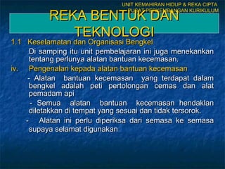 REKA BENTUK DANREKA BENTUK DAN
TEKNOLOGITEKNOLOGI
1.1 Keselamatan dan Organisasi Bengkel1.1 Keselamatan dan Organisasi Bengkel
Di samping itu unit pembelajaran ini juga menekankanDi samping itu unit pembelajaran ini juga menekankan
tentang perlunya alatan bantuan kecemasan.tentang perlunya alatan bantuan kecemasan.
iv.iv. Pengenalan kepadaPengenalan kepada alatan bantuan kecemasanalatan bantuan kecemasan
- Alatan bantuan kecemasan yang terdapat dalam- Alatan bantuan kecemasan yang terdapat dalam
bengkel adalah peti pertolongan cemas dan alatbengkel adalah peti pertolongan cemas dan alat
pemadam apipemadam api
- Semua alatan bantuan kecemasan hendaklan- Semua alatan bantuan kecemasan hendaklan
diletakkan di tempat yang sesuai dan tidak tersorok.diletakkan di tempat yang sesuai dan tidak tersorok.
-- Alatan ini perlu diperiksa dari semasa ke semasaAlatan ini perlu diperiksa dari semasa ke semasa
supaya selamat digunakansupaya selamat digunakan
UNIT KEMAHIRAN HIDUP & REKA CIPTA
PUSAT PERKEMBANGAN KURIKULUM
 