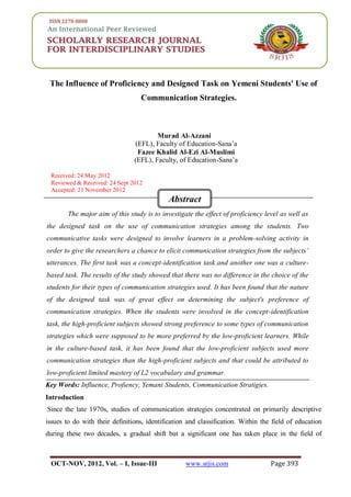 SRJIS/ MURAD AL-AZZANI, FAZEE KHALID AL-EZI AL-MUSLIMI (393-402)
OCT-NOV, 2012, Vol. – I, Issue-III www.srjis.com Page 393
The Influence of Proficiency and Designed Task on Yemeni Students' Use of
Communication Strategies.
Murad Al-Azzani
(EFL), Faculty of Education-Sana’a
Fazee Khalid Al-Ezi Al-Muslimi
(EFL), Faculty, of Education-Sana’a
Received: 24 May 2012
Reviewed & Received: 24 Sept 2012
Accepted: 21 November 2012
The major aim of this study is to investigate the effect of proficiency level as well as
the designed task on the use of communication strategies among the students. Two
communicative tasks were designed to involve learners in a problem-solving activity in
order to give the researchers a chance to elicit communication strategies from the subjects’
utterances. The first task was a concept-identification task and another one was a culture-
based task. The results of the study showed that there was no difference in the choice of the
students for their types of communication strategies used. It has been found that the nature
of the designed task was of great effect on determining the subject's preference of
communication strategies. When the students were involved in the concept-identification
task, the high-proficient subjects showed strong preference to some types of communication
strategies which were supposed to be more preferred by the low-proficient learners. While
in the culture-based task, it has been found that the low-proficient subjects used more
communication strategies than the high-proficient subjects and that could be attributed to
low-proficient limited mastery of L2 vocabulary and grammar.
Key Words: Influence, Profiency, Yemani Students, Communication Stratigies.
Introduction
Since the late 1970s, studies of communication strategies concentrated on primarily descriptive
issues to do with their definitions, identification and classification. Within the field of education
during these two decades, a gradual shift but a significant one has taken place in the field of
Abstract
Abstract
 